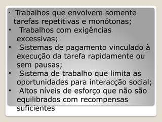 • Trabalhos que envolvem somente
tarefas repetitivas e monótonas;
• Trabalhos com exigências
excessivas;
• Sistemas de pagamento vinculado à
execução da tarefa rapidamente ou
sem pausas;
• Sistema de trabalho que limita as
oportunidades para interacção social;
• Altos níveis de esforço que não são
equilibrados com recompensas
suficientes
 
