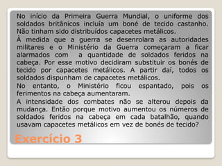 Exercício 3
No início da Primeira Guerra Mundial, o uniforme dos
soldados britânicos incluía um boné de tecido castanho.
Não tinham sido distribuídos capacetes metálicos.
À medida que a guerra se desenrolara as autoridades
militares e o Ministério da Guerra começaram a ficar
alarmados com a quantidade de soldados feridos na
cabeça. Por esse motivo decidiram substituir os bonés de
tecido por capacetes metálicos. A partir daí, todos os
soldados dispunham de capacetes metálicos.
No entanto, o Ministério ficou espantado, pois os
ferimentos na cabeça aumentaram.
A intensidade dos combates não se alterou depois da
mudança. Então porque motivo aumentou os números de
soldados feridos na cabeça em cada batalhão, quando
usavam capacetes metálicos em vez de bonés de tecido?
 