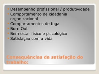 Consequências da satisfação do
trabalho:
 Desempenho profissional / produtividade
 Comportamento de cidadania
organizacional
 Comportamentos de fuga
 Burn Out
 Bem estar físico e psicológico
 Satisfação com a vida
 