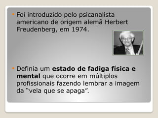  Foi introduzido pelo psicanalista
americano de origem alemã Herbert
Freudenberg, em 1974.
 Definia um estado de fadiga física e
mental que ocorre em múltiplos
profissionais fazendo lembrar a imagem
da “vela que se apaga”.
 