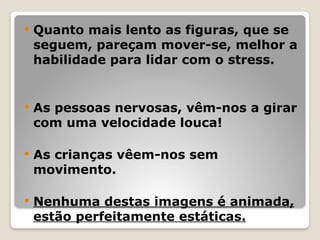  Quanto mais lento as figuras, que se
seguem, pareçam mover-se, melhor a
habilidade para lidar com o stress.
 As pessoas nervosas, vêm-nos a girar
com uma velocidade louca!
 As crianças vêem-nos sem
movimento.
 Nenhuma destas imagens é animada,
estão perfeitamente estáticas.
 