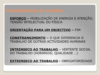 Características do trabalho:
 ESFORÇO – MOBILIZAÇÃO DE ENERGIA E ATENÇÃO;
TENSÃO INTELECTUAL OU FÍSICA
 ORIENTAÇÃO PARA UM OBJECTIVO – FIM
 CONSTRANGIMENTO – O QUE DIFERENCIA O
TRABALHO DE OUTRAS ACTIVIDADES HUMANAS
 INTRINSECO AO TRABALHO – VERTENTE SOCIAL
DO TRABALHO (HORÁRIOS; QUALIDADE …)
 EXTRINSECO AO TRABALHO - OBRIGATORIEDADE
 