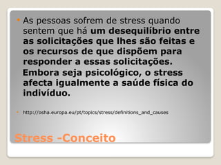 Stress -Conceito
 As pessoas sofrem de stress quando
sentem que há um desequilíbrio entre
as solicitações que lhes são feitas e
os recursos de que dispõem para
responder a essas solicitações.
Embora seja psicológico, o stress
afecta igualmente a saúde física do
indivíduo.
 http://osha.europa.eu/pt/topics/stress/definitions_and_causes
 