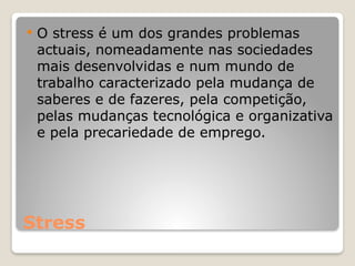Stress
 O stress é um dos grandes problemas
actuais, nomeadamente nas sociedades
mais desenvolvidas e num mundo de
trabalho caracterizado pela mudança de
saberes e de fazeres, pela competição,
pelas mudanças tecnológica e organizativa
e pela precariedade de emprego.
 