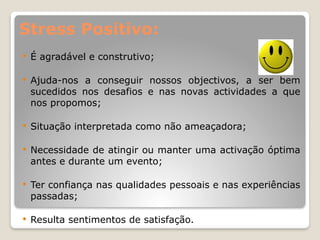 Stress Positivo:
 É agradável e construtivo;
 Ajuda-nos a conseguir nossos objectivos, a ser bem
sucedidos nos desafios e nas novas actividades a que
nos propomos;
 Situação interpretada como não ameaçadora;
 Necessidade de atingir ou manter uma activação óptima
antes e durante um evento;
 Ter confiança nas qualidades pessoais e nas experiências
passadas;
 Resulta sentimentos de satisfação.
 