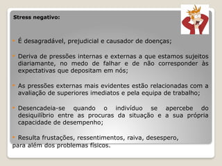 Stress negativo:
 É desagradável, prejudicial e causador de doenças;
 Deriva de pressões internas e externas a que estamos sujeitos
diariamante, no medo de falhar e de não corresponder às
expectativas que depositam em nós;
 As pressões externas mais evidentes estão relacionadas com a
avaliação de superiores imediatos e pela equipa de trabalho;
 Desencadeia-se quando o indivíduo se apercebe do
desiquilíbrio entre as procuras da situação e a sua própria
capacidade de desempenho;
 Resulta frustações, ressentimentos, raiva, desespero,
para além dos problemas físicos.
 