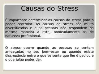 Causas do Stress
É importante determinar as causas do stress para o
poder controlar. As causas do stress são muito
diversificadas e duas pessoas não respondem da
mesma maneira a este, nomeadamente os de
natureza profissional.
O stress ocorre quando as pessoas se sentem
ameaçadas no seu bem-estar ou quando existe
discrepância entre o que se sente que lhe é pedido e
o que julga poder dar.
 