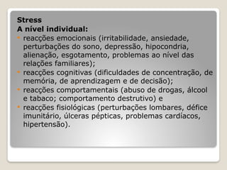 Stress
A nível individual:
 reacções emocionais (irritabilidade, ansiedade,
perturbações do sono, depressão, hipocondria,
alienação, esgotamento, problemas ao nível das
relações familiares);
 reacções cognitivas (dificuldades de concentração, de
memória, de aprendizagem e de decisão);
 reacções comportamentais (abuso de drogas, álcool
e tabaco; comportamento destrutivo) e
 reacções fisiológicas (perturbações lombares, défice
imunitário, úlceras pépticas, problemas cardíacos,
hipertensão).
 