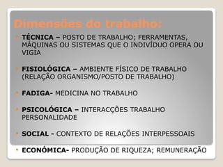 Dimensões do trabalho:
 TÉCNICA – POSTO DE TRABALHO; FERRAMENTAS,
MÁQUINAS OU SISTEMAS QUE O INDIVÍDUO OPERA OU
VIGIA
 FISIOLÓGICA – AMBIENTE FÍSICO DE TRABALHO
(RELAÇÃO ORGANISMO/POSTO DE TRABALHO)
 FADIGA- MEDICINA NO TRABALHO
 PSICOLÓGICA – INTERACÇÕES TRABALHO
PERSONALIDADE
 SOCIAL - CONTEXTO DE RELAÇÕES INTERPESSOAIS
 ECONÓMICA- PRODUÇÃO DE RIQUEZA; REMUNERAÇÃO
 