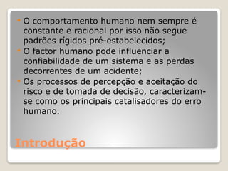 Introdução
 O comportamento humano nem sempre é
constante e racional por isso não segue
padrões rígidos pré-estabelecidos;
 O factor humano pode influenciar a
confiabilidade de um sistema e as perdas
decorrentes de um acidente;
 Os processos de percepção e aceitação do
risco e de tomada de decisão, caracterizam-
se como os principais catalisadores do erro
humano.
 