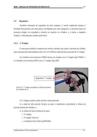 MOM – MANUAL DE OPERAÇÕES DE MERGULHO
Coletânea Manual Técnico de Bombeiros 101
101
5.2 Regulador
Também chamado de regulador de dois estágios, é assim conhecido porque é
formado basicamente por duas peças interligadas por uma mangueira. A primeira peça ou
primeiro estágio vai acoplada à torneira ou registro no cilindro, e a outra, o segundo
estágio, é utilizada para respirar pela boca.
5.2.1 - 1º Estágio
É uma peça metálica composta por molas e pistões que reduz a pressão do cilindro
para uma pressão intermediária entre 10 a 15 ATM na saída de baixa pressão do 2º estágio.
Os cilindros com torneiras YOKE devem ser usados com 1º estágio tipo YOKE, e
os cilindros com torneiras DIN com o 1º estágio tipo DIN.
O 1º estágio contém saídas de alta e baixa pressão:
• a saída de alta pressão fornece ar para o manômetro, permitindo a leitura da
pressão interna do cilindro, e
• as saídas de baixa fornecem ar para:
• 2º estágio,
• 2º estágio reserva e
• a mangueira do colete equilibrador.
Regulador 1º estágio
Foto 5-9 1º estágio acoplado à saída da torneira
do cilindro de ar
 