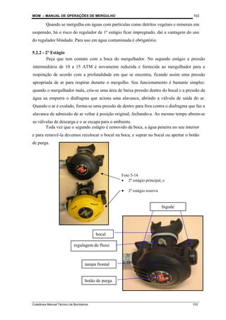 MOM – MANUAL DE OPERAÇÕES DE MERGULHO
Coletânea Manual Técnico de Bombeiros 103
103
Quando se mergulha em águas com partículas como detritos vegetais e minerais em
suspensão, há o risco do regulador de 1º estágio ficar impregnado, daí a vantagem do uso
do regulador blindado. Para uso em água contaminada é obrigatório.
5.2.2 - 2º Estágio
Toda vez que o segundo estágio é removido da boca, a água penetra no seu interior
e para removê-la devemos recolocar o bocal na boca, e soprar no bocal ou apertar o botão
de purga.
Foto 5-14
• 2º estágio principal, e
• 2º estágio reserva
bigode
tampa frontal
bocal
regulagem de fluxo
botão de purga
Peça que tem contato com a boca do mergulhador. No segundo estágio a pressão
intermediária de 10 a 15 ATM é novamente reduzida e fornecida ao mergulhador para a
respiração de acordo com a profundidade em que se encontra, ficando assim uma pressão
apropriada de ar para respirar durante o mergulho. Seu funcionamento é bastante simples:
quando o mergulhador inala, cria-se uma área de baixa pressão dentro do bocal e a pressão da
água ua empurra o diafragma que aciona uma alavanca, abrindo a válvula de saída do ar.
Quando o ar é exalado, forma-se uma pressão de dentro para fora contra o diafragma que faz a
alavanca de admissão de ar voltar à posição original, fechando-a. Ao mesmo tempo abrem-se
as válvulas de descarga e o ar escapa para o ambiente.
 