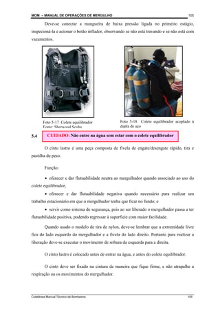 MOM – MANUAL DE OPERAÇÕES DE MERGULHO
Coletânea Manual Técnico de Bombeiros 105
105
Deve-se conectar a mangueira de baixa pressão ligada no primeiro estágio,
inspecioná-la e acionar o botão inflador, observando se não está travando e se não está com
vazamentos.
5.4 Cinto Lastro
O cinto lastro é uma peça composta de fivela de engate/desengate rápido, tira e
pastilha de peso.
Função:
• oferecer e dar flutuabilidade neutra ao mergulhador quando associado ao uso do
colete equilibrador,
• oferecer e dar flutuabilidade negativa quando necessário para realizar um
trabalho estacionário em que o mergulhador tenha que ficar no fundo; e
• servir como sistema de segurança, pois ao ser liberado o mergulhador passa a ter
flutuabilidade positiva, podendo regressar à superfície com maior facilidade.
Quando usado o modelo de tira de nylon, deve-se lembrar que a extremidade livre
fica do lado esquerdo do mergulhador e a fivela do lado direito. Portanto para realizar a
liberação deve-se executar o movimento de soltura da esquerda para a direita.
O cinto lastro é colocado antes de entrar na água, e antes do colete equilibrador.
O cinto deve ser fixado na cintura de maneira que fique firme, e não atrapalhe a
respiração ou os movimentos do mergulhador.
Foto 5-18 Colete equilibrador acoplado à
dupla de aço
Foto 5-17 Colete equilibrador
Fonte: Sherwood Scuba
CUIDADO: Não entre na água sem estar com o colete equilibrador
 