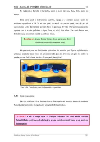 MOM – MANUAL DE OPERAÇÕES DE MERGULHO
Coletânea Manual Técnico de Bombeiros 106
106
Se necessário, durante o mergulho, ajuste o cinto para que fique firme junto ao
corpo.
Para saber qual o lastreamento correto, equipe-se e comece usando lastro no
mínimo equivalente a 10 % do seu peso corporal; na piscina onde não dê pé, vá
adicionando lastro de maneira que sem bater os pés (que deverão estar com nadadeiras) e
apenas com o ar dos pulmões, a água fique no nível dos olhos. Use mais lastro para
trabalhos que necessitem mantê-lo junto ao fundo.
Os pesos devem ser distribuídos pelo cinto de maneira que fiquem eqüidistantes,
evitando acumular mais pesos em um único lado, pois irá provocar um giro no cinto e o
deslocamento da fivela de abertura de sua posição original.
5.4.1 Com roupa seca:
Devido o volume de ar formado dentro da roupa seca e somado ao uso da roupa de
baixo (undergarment) o mergulhador terá grande flutuabilidade.
Lembre-se: A água do mar é mais densa que a água doce.
Portanto é necessário usar mais lastro.
CUIDADO: Com a roupa seca, a remoção acidental do cinto lastro causará
flutuabilidade positiva, podendo levá-lo a uma subida descontrolada e um acidente
de mergulho.
Foto 5-19 Cinto lastro com fivela metálica e pastilhas
 