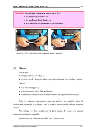 MOM – MANUAL DE OPERAÇÕES DE MERGULHO
Coletânea Manual Técnico de Bombeiros 107
107
5.5 Máscara
Usadas para:
• oferecer proteção aos olhos, e
• permitir ver sob a água, através do espaço aéreo formado entre os olhos e a água.
Observe:
• se o vidro é temperado;
• se aos tirantes permitem fácil regulagem; e
• se a borda ou selo de vedação se adapta bem ao rosto, permitindo a vedação.
Evite as máscaras transparentes para uso coletivo nos quartéis, além da
luminosisade atrapalhar os trabalhos, com o tempo a mesma ficará cheia de manchas
escuras.
Não coloque os dedos gordurosos na parte interna do vidro, pois causará
embaçamento durante o mergulho.
Se necessário use antiembaçante ainda com a máscara seca.
CUIDADO: Quando usar roupa seca, o cinto lastro deve:
• ser do tipo suspensório; ou
• ser usado com fivela dupla; ou
• a fivela ser virada para dentro, evitando abrir.
Foto 5-20 e 5-21 Inversão da fivela para evitar abertura acidental
 