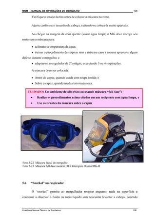 MOM – MANUAL DE OPERAÇÕES DE MERGULHO
Coletânea Manual Técnico de Bombeiros 108
108
Foto 5-22 Máscara facial de mergulho
Foto 5-23 Máscara full-face modelo OTS Interspiro DivatorMK-II
Verifique o estado da tira antes de colocar a máscara no rosto.
Ajuste conforme o tamanho da cabeça, evitando-se colocá-la muito apertada.
Ao chegar na margem da zona quente (sendo água limpa) o MG deve imergir seu
rosto sem a máscara para:
• aclimatar a temperatura da água;
• treinar o procedimento de respirar sem a máscara caso a mesma apresente algum
defeito durante o mergulho; e
• adaptar-se ao regulador de 2º estágio, executando 3 ou 4 respirações.
A máscara deve ser colocada:
• Antes do capuz, quando usada com roupa úmida; e
• Sobre o capuz, quando usada com roupa seca.
5.6 “Snorkel” ou respirador
O “snorkel” permite ao mergulhador respirar enquanto nada na superfície e
continuar a observar o fundo ou meio líquido sem necessitar levantar a cabeça, podendo
CUIDADO: Em ambiente de alto risco ou usando máscara “full-face”:
• Realize os procedimentos acima citados em um recipiente com água limpa, e
• Use os tirantes da máscara sobre o capuz
 