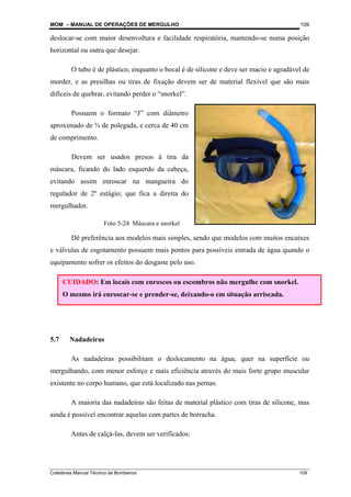 MOM – MANUAL DE OPERAÇÕES DE MERGULHO
Coletânea Manual Técnico de Bombeiros 109
109
deslocar-se com maior desenvoltura e facilidade respiratória, mantendo-se numa posição
horizontal ou outra que desejar.
O tubo é de plástico, enquanto o bocal é de silicone e deve ser macio e agradável de
morder, e as presilhas ou tiras de fixação devem ser de material flexível que são mais
difíceis de quebrar, evitando perder o “snorkel”.
Possuem o formato “J” com diâmetro
aproximado de ¾ de polegada, e cerca de 40 cm
de comprimento.
Devem ser usados presos à tira da
máscara, ficando do lado esquerdo da cabeça,
evitando assim enroscar na mangueira do
regulador de 2º estágio; que fica a direita do
mergulhador.
Dê preferência aos modelos mais simples, sendo que modelos com muitos encaixes
e válvulas de esgotamento possuem mais pontos para possíveis entrada de água quando o
equipamento sofrer os efeitos do desgaste pelo uso.
5.7 Nadadeiras
As nadadeiras possibilitam o deslocamento na água, quer na superfície ou
mergulhando, com menor esforço e mais eficiência através do mais forte grupo muscular
existente no corpo humano, que está localizado nas pernas.
A maioria das nadadeiras são feitas de material plástico com tiras de silicone, mas
ainda é possível encontrar aquelas com partes de borracha.
Antes de calçá-las, devem ser verificados:
CUIDADO: Em locais com enroscos ou escombros não mergulhe com snorkel.
O mesmo irá enroscar-se e prender-se, deixando-o em situação arriscada.
Foto 5-24 Máscara e snorkel
 