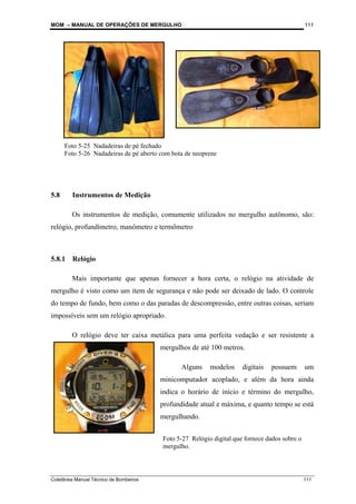 MOM – MANUAL DE OPERAÇÕES DE MERGULHO
Coletânea Manual Técnico de Bombeiros 111
111
5.8 Instrumentos de Medição
Os instrumentos de medição, comumente utilizados no mergulho autônomo, são:
relógio, profundímetro, manômetro e termômetro
5.8.1 Relógio
Mais importante que apenas fornecer a hora certa, o relógio na atividade de
mergulho é visto como um item de segurança e não pode ser deixado de lado. O controle
do tempo de fundo, bem como o das paradas de descompressão, entre outras coisas, seriam
impossíveis sem um relógio apropriado.
O relógio deve ter caixa metálica para uma perfeita vedação e ser resistente a
mergulhos de até 100 metros.
Alguns modelos digitais possuem um
minicomputador acoplado, e além da hora ainda
indica o horário de início e término do mergulho,
profundidade atual e máxima, e quanto tempo se está
mergulhando.
Foto 5-25 Nadadeiras de pé fechado
Foto 5-26 Nadadeiras de pé aberto com bota de neoprene
Foto 5-27 Relógio digital que fornece dados sobre o
mergulho.
 