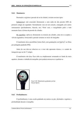 MOM – MANUAL DE OPERAÇÕES DE MERGULHO
Coletânea Manual Técnico de Bombeiros 112
112
5.8.2 Manômetro
Destinado a registrar a pressão de ar do cilindro, existem em dois tipos:
Submersível: está conectado diretamente a uma saída de alta pressão (HP) do
primeiro estágio do regulador. Normalmente vem em um console, conjugado com outros
instrumentos (profundímetro, bússola, etc). Neste caso, o mergulhador pode a todo
momento fazer a leitura da pressão do cilindro.
De superfície: aplica-se diretamente na torneira do cilindro, antes de se acoplar a
válvula reguladora, fornecendo a pressão somente no início do mergulho.
O manômetro deve possibilitar leitura fácil, com graduações em Kgf/cm2
ou libras
por polegada quadrada (PSI).
Antes do uso deve-se observar se o visor não apresenta trincas, e o estado da
mangueira que sai do 1º estágio.
O manômetro não deve ficar solto ou simplesmente arrastando ao fundo do meio
aquático, durante o trabalho de mergulho, pois poderá enroscar-se e quebrar-se.
5.8.3 Profundímetro
O profundímetro é uma escala graduada em metros ou pés, destinada a registrar a
profundidade durante o mergulho.
Foto 5-28 Manômetro graduado em bar
Ocean Sports
 
