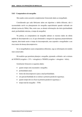 MOM – MANUAL DE OPERAÇÕES DE MERGULHO
Coletânea Manual Técnico de Bombeiros 114
114
5.8.5 Computadores de mergulho
São usados como acessório complementar fornecendo dados ao mergulhado.
Considerando que cada fabricante adota um algoritmo e tabela diferente, não é
recomendado usá-lo no planejamento do mergulho especialmente quando realizado em
altitude (acima de 300m). Mas, neste caso, as demais informações são úteis (profundidade
atual, profundidade máxima, e tempo de mergulho)
Na prática, os computadores de mergulho adotam os mesmos dados da tabela
padrão de descompressão a ar, só que eliminando a margem de segurança propositalmente
imposta, abreviando assim o tempo de descompressão, mas expondo o mergulhador a um
risco maior de doença descompressiva.
Se os mergulhadores usam computadores diferentes, siga as informações do modelo
mais conservador.
Há modelos que permitem planejar o mergulho, ajustando a altitude e até a mistura
de NITROX (oxigênio > 21% + nitrogênio) e TRIMIX (oxigênio + nitrogênio + hélio).
Geralmente fornecem os seguintes dados:
• quanto tempo está executando o mergulho;
• profundidade atual;
• limite não descompressivo para a atual profundidade;
• em qual profundidade de se realizar a primeira parada de segurança;
• quanto tempo deve-se ficar na primeira parada de segurança; e
• tempo total de mergulho – TTM.
 