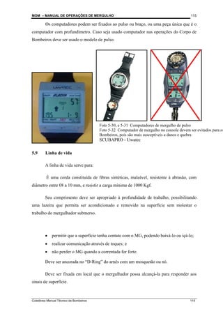 MOM – MANUAL DE OPERAÇÕES DE MERGULHO
Coletânea Manual Técnico de Bombeiros 115
115
Os computadores podem ser fixados ao pulso ou braço, ou uma peça única que é o
computador com profundímetro. Caso seja usado computador nas operações do Corpo de
Bombeiros deve ser usado o modelo de pulso.
5.9 Linha de vida
A linha de vida serve para:
É uma corda constituída de fibras sintéticas, maleável, resistente à abrasão, com
diâmetro entre 08 a 10 mm, e resistir a carga mínima de 1000 Kgf.
Seu comprimento deve ser apropriado à profundidade de trabalho, possibilitando
uma lazeira que permita ser acondicionado e removido na superfície sem molestar o
trabalho do mergulhador submerso.
• permitir que a superfície tenha contato com o MG, podendo baixá-lo ou içá-lo;
• realizar comunicação através de toques; e
• não perder o MG quando a correntada for forte.
Deve ser ancorada no “D-Ring” do arnês com um mosquetão ou nó.
Deve ser fixada em local que o mergulhador possa alcançá-la para responder aos
sinais de superfície.
Foto 5-30, e 5-31 Computadores de mergulho de pulso
Foto 5-32 Computador de mergulho no console devem ser evitados para os
Bombeiros, pois são mais susceptíveis a danos e quebra
SCUBAPRO - Uwatec
 
