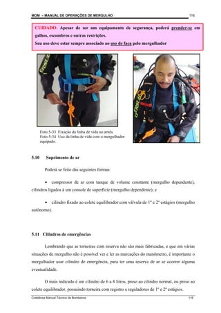 MOM – MANUAL DE OPERAÇÕES DE MERGULHO
Coletânea Manual Técnico de Bombeiros 116
116
5.10 Suprimento de ar
Poderá se feito das seguintes formas:
• compressor de ar com tanque de volume constante (mergulho dependente),
cilindros ligados à um console de superfície (mergulho dependente); e
• cilindro fixado ao colete equilibrador com válvula de 1º e 2º estágios (mergulho
autônomo).
5.11 Cilindros de emergências
Lembrando que as torneiras com reserva não são mais fabricadas, e que em várias
situações de mergulho não é possível ver e ler as marcações do manômetro, é importante o
mergulhador usar cilindro de emergência, para ter uma reserva de ar se ocorrer alguma
eventualidade.
O mais indicado é um cilindro de 6 a 8 litros, preso ao cilindro normal, ou preso ao
colete equilibrador, possuindo torneira com registro e reguladores de 1º e 2º estágios.
CUIDADO: Apesar de ser um equipamento de segurança, poderá prender-se em
galhos, escombros e outras restrições.
Seu uso deve estar sempre associado ao uso de faca pelo mergulhador
Foto 5-33 Fixação da linha de vida no arnês.
Foto 5-34 Uso da linha de vida com o mergulhador
equipado.
 