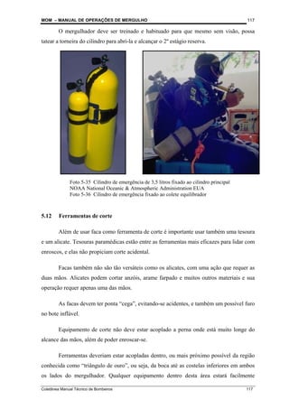 MOM – MANUAL DE OPERAÇÕES DE MERGULHO
Coletânea Manual Técnico de Bombeiros 117
117
O mergulhador deve ser treinado e habituado para que mesmo sem visão, possa
tatear a torneira do cilindro para abri-la e alcançar o 2º estágio reserva.
5.12 Ferramentas de corte
Além de usar faca como ferramenta de corte é importante usar também uma tesoura
e um alicate. Tesouras paramédicas estão entre as ferramentas mais eficazes para lidar com
enroscos, e elas não propiciam corte acidental.
Facas também não são tão versáteis como os alicates, com uma ação que requer as
duas mãos. Alicates podem cortar anzóis, arame farpado e muitos outros materiais e sua
operação requer apenas uma das mãos.
As facas devem ter ponta “cega”, evitando-se acidentes, e também um possível furo
no bote inflável.
Equipamento de corte não deve estar acoplado a perna onde está muito longe do
alcance das mãos, além de poder enroscar-se.
Ferramentas deveriam estar acopladas dentro, ou mais próximo possível da região
conhecida como “triângulo de ouro”, ou seja, da boca até as costelas inferiores em ambos
os lados do mergulhador. Qualquer equipamento dentro desta área estará facilmente
Foto 5-35 Cilindro de emergência de 3,5 litros fixado ao cilindro principal
NOAA National Oceanic & Atmospheric Administration EUA
Foto 5-36 Cilindro de emergência fixado ao colete equilibrador
 