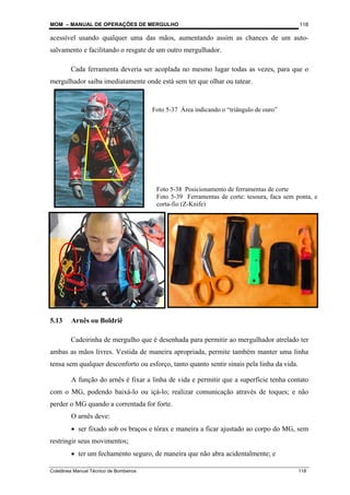 MOM – MANUAL DE OPERAÇÕES DE MERGULHO
Coletânea Manual Técnico de Bombeiros 118
118
acessível usando qualquer uma das mãos, aumentando assim as chances de um auto-
salvamento e facilitando o resgate de um outro mergulhador.
Cada ferramenta deveria ser acoplada no mesmo lugar todas as vezes, para que o
mergulhador saiba imediatamente onde está sem ter que olhar ou tatear.
5.13 Arnês ou Boldriê
Cadeirinha de mergulho que é desenhada para permitir ao mergulhador atrelado ter
ambas as mãos livres. Vestida de maneira apropriada, permite também manter uma linha
tensa sem qualquer desconforto ou esforço, tanto quanto sentir sinais pela linha da vida.
A função do arnês é fixar a linha de vida e permitir que a superfície tenha contato
com o MG, podendo baixá-lo ou içá-lo; realizar comunicação através de toques; e não
perder o MG quando a correntada for forte.
O arnês deve:
• ser fixado sob os braços e tórax e maneira a ficar ajustado ao corpo do MG, sem
restringir seus movimentos;
• ter um fechamento seguro, de maneira que não abra acidentalmente; e
Foto 5-37 Área indicando o “triângulo de ouro”
Foto 5-38 Posicionamento de ferramentas de corte
Foto 5-39 Ferramentas de corte: tesoura, faca sem ponta, e
corta-fio (Z-Knife)
 