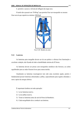 MOM – MANUAL DE OPERAÇÕES DE MERGULHO
Coletânea Manual Técnico de Bombeiros 119
119
• permitir o acesso a válvula de inflagem da roupa seca.
O arnês deve possuir um “D-Ring” que permita fixar um mosquetão ou mesmo
fixar um nó que suporte no mínimo 1000 Kgf.
5.14 Lanterna
As lanternas para mergulho devem ser de uso prático e oferecer boa iluminação e
excelente vedação, não ficando de lado a durabilidade mínima de 02 horas.
As lanternas devem ser presas com mosquetões metálicos não ferrosos, ao colete
equilibrador para as mãos ficarem livres para outras tarefas.
Atualmente as lanternas recarregáveis tem sido uma excelente opção, porém é
fundamental possuir lanternas alimentadas a pilhas, especialmente para regiões afastadas e
sem o apoio de energia elétrica.
É importante lembrar em toda operação:
1) Levar lanterna reserva.
2) Levar pilhas reserva.
3) Testar as lanternas antes de sair do Posto de Bombeiro.
4) Cada mergulhador deve conduzir sua lanterna.
Foto 5-40 Modelo de arnês
 