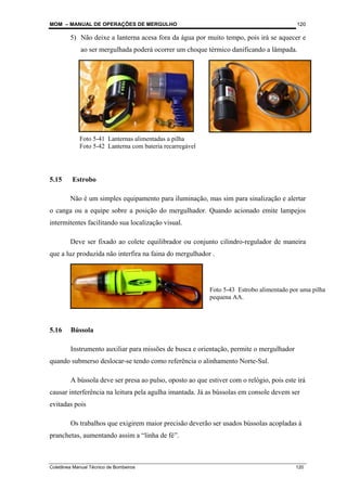 MOM – MANUAL DE OPERAÇÕES DE MERGULHO
Coletânea Manual Técnico de Bombeiros 120
120
5) Não deixe a lanterna acesa fora da água por muito tempo, pois irá se aquecer e
ao ser mergulhada poderá ocorrer um choque térmico danificando a lâmpada.
5.15 Estrobo
Não é um simples equipamento para iluminação, mas sim para sinalização e alertar
o canga ou a equipe sobre a posição do mergulhador. Quando acionado emite lampejos
intermitentes facilitando sua localização visual.
Deve ser fixado ao colete equilibrador ou conjunto cilindro-regulador de maneira
que a luz produzida não interfira na faina do mergulhador .
5.16 Bússola
Instrumento auxiliar para missões de busca e orientação, permite o mergulhador
quando submerso deslocar-se tendo como referência o alinhamento Norte-Sul.
A bússola deve ser presa ao pulso, oposto ao que estiver com o relógio, pois este irá
causar interferência na leitura pela agulha imantada. Já as bússolas em console devem ser
evitadas pois
Os trabalhos que exigirem maior precisão deverão ser usados bússolas acopladas à
pranchetas, aumentando assim a “linha de fé”.
Foto 5-41 Lanternas alimentadas a pilha
Foto 5-42 Lanterna com bateria recarregável
Foto 5-43 Estrobo alimentado por uma pilha
pequena AA.
 