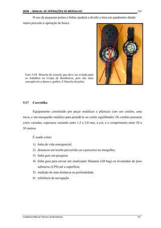 MOM – MANUAL DE OPERAÇÕES DE MERGULHO
Coletânea Manual Técnico de Bombeiros 121
121
O uso de pequenas poitas e linhas ajudará a dividir a área em quadrantes dando
maior precisão à operação de busca.
5.17 Carretilha
Equipamento constituído por peças metálicas e plásticas com um cordim, uma
trava, e um mosquetão metálico para prendê-lo ao colete equilibrador. Os cordins possuem
cores variadas, espessura variando entre 1,5 a 2,0 mm, a cor, e o comprimento entre 20 a
50 metros
É usado como:
1) linha de vida emergencial;
2) demarcar um trecho percorrido ou a percorrer no mergulho;
3) linha guia em pesquisa;
4) linha guia para enviar um sinalizador flutuante (lift bag) ou levantador de peso
submerso (LPS) até a superfície;
5) medição de uma distância ou profundidade.
6) referência de navegação
Foto 5-44 Bússola de console que deve ser evitada para
os trabalhos no Corpo de Bombeiros, pois são mais
susceptíveis a danos e quebra. E bússola de pulso.
 