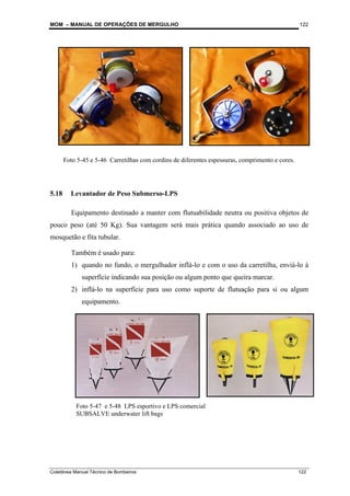 MOM – MANUAL DE OPERAÇÕES DE MERGULHO
Coletânea Manual Técnico de Bombeiros 122
122
5.18 Levantador de Peso Submerso-LPS
Equipamento destinado a manter com flutuabilidade neutra ou positiva objetos de
pouco peso (até 50 Kg). Sua vantagem será mais prática quando associado ao uso de
mosquetão e fita tubular.
Também é usado para:
1) quando no fundo, o mergulhador inflá-lo e com o uso da carretilha, enviá-lo à
superfície indicando sua posição ou algum ponto que queira marcar.
2) inflá-lo na superfície para uso como suporte de flutuação para si ou algum
equipamento.
Foto 5-45 e 5-46 Carretilhas com cordins de diferentes espessuras, comprimento e cores.
Foto 5-47 e 5-48 LPS esportivo e LPS comercial
SUBSALVE underwater lift bags
 