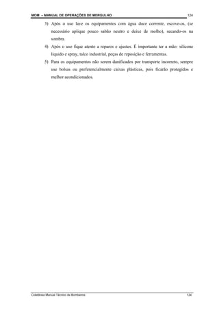 MOM – MANUAL DE OPERAÇÕES DE MERGULHO
Coletânea Manual Técnico de Bombeiros 124
124
3) Após o uso lave os equipamentos com água doce corrente, escove-os, (se
necessário aplique pouco sabão neutro e deixe de molho), secando-os na
sombra.
4) Após o uso fique atento a reparos e ajustes. É importante ter a mão: silicone
líquido e spray, talco industrial, peças de reposição e ferramentas.
5) Para os equipamentos não serem danificados por transporte incorreto, sempre
use bolsas ou preferencialmente caixas plásticas, pois ficarão protegidos e
melhor acondicionados.
 