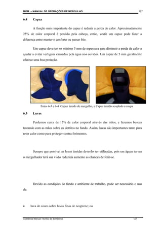 MOM – MANUAL DE OPERAÇÕES DE MERGULHO
Coletânea Manual Técnico de Bombeiros 127
127
6.4 Capuz
A função mais importante do capuz é reduzir a perda do calor. Aproximadamente
25% de calor corporal é perdido pela cabeça, então, vestir um capuz pode fazer a
diferença entre manter o conforto ou passar frio.
Um capuz deve ter no mínimo 3 mm de espessura para diminuir a perda de calor e
ajudar a evitar vertigens causadas pela água nos ouvidos. Um capuz de 5 mm geralmente
oferece uma boa proteção.
6.5 Luvas
Perdemos cerca de 15% de calor corporal através das mãos, e fazemos buscas
tateando com as mãos sobre os detritos no fundo. Assim, luvas são importantes tanto para
reter calor como para proteger contra ferimentos.
Sempre que possível as luvas úmidas deverão ser utilizadas, pois em águas turvas
o mergulhador terá sua visão reduzida aumento as chances de ferir-se.
Devido as condições do fundo e ambiente de trabalho, pode ser necessário o uso
de:
• luva de couro sobre luvas finas de neoprene; ou
Fotos 6-3 e 6-4 Capuz úmido de mergulho, e Capuz úmido acoplado a roupa
 