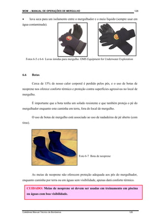 MOM – MANUAL DE OPERAÇÕES DE MERGULHO
Coletânea Manual Técnico de Bombeiros 128
128
• luva seca para um isolamento entre o mergulhador e o meio líquido (sempre usar em
água contaminada).
6.6 Botas
Cerca de 15% de nosso calor corporal é perdido pelos pés, e o uso de botas de
neoprene nos oferece conforto térmico e proteção contra superfícies agressivas no local de
mergulho.
É importante que a bota tenha um solado resistente e que também proteja o pé do
mergulhador enquanto este caminha em terra, fora do local de mergulho.
O uso de botas de mergulho está associado ao uso de nadadeiras de pé aberto (com
tiras).
As meias de neoprene não oferecem proteção adequada aos pés do mergulhador,
enquanto caminha por terra ou em águas sem visibilidade, apenas dará conforto térmico.
CUIDADO: Meias de neoprene só devem ser usadas em treinamento em piscina
ou águas com boa visibilidade.
Foto 6-7 Bota de neoprene
Fotos 6-5 e 6-6 Luvas úmidas para mergulho. OMS Equipment for Underwater Exploration
 