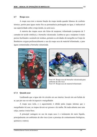 MOM – MANUAL DE OPERAÇÕES DE MERGULHO
Coletânea Manual Técnico de Bombeiros 129
129
6.7 Roupa seca
A roupa seca tem a mesma função da roupa úmida quando falamos de conforto
térmico, porém para águas muito fria ou permanência prolongada na água, é indiscutível
sua superioridade sobre o traje úmido, ou semi-seco.
A maioria das roupas secas são feitas de neoprene; trilaminado (composto de 3
camadas de tecido sintético), e borracha vulcanizada. Lembre-se que o neoprene é muito
poroso facilitando o acúmulo de resíduos, portanto as atividades do mergulho no Corpo de
Bombeiros exigem preferencialmente o uso de roupa seca de material trilaminado, e para
águas contaminadas a borracha vulcanizada.
6.7.1 Quando usar
Lembrando que a água não irá circular em seu interior, haverá sim um bolsão de
ar, que por sua vez não irá aquecer o mergulhador.
A roupa seca isola, e o aquecimento é obtido pelas roupas internas que o
mergulhador irá usar, as roupas devem ser grossas e de malha. De nada adianta usar uma
calça, camisa e meia finos.
A principal vantagem no uso da roupa seca é o isolamento do meio líquido,
principalmente em ambientes de alto risco (com a presença de contaminantes biológicos,
químicos e outros).
Foto 6-8 Roupa seca de borracha vulcanizada para
ambiente de alto risco
Foto 6-9 Roupa seca de material trilaminado
 