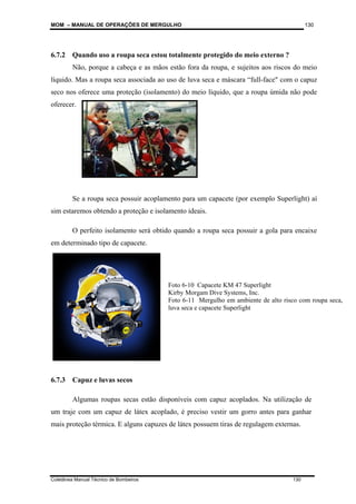 MOM – MANUAL DE OPERAÇÕES DE MERGULHO
Coletânea Manual Técnico de Bombeiros 130
130
6.7.2 Quando uso a roupa seca estou totalmente protegido do meio externo ?
Não, porque a cabeça e as mãos estão fora da roupa, e sujeitos aos riscos do meio
líquido. Mas a roupa seca associada ao uso de luva seca e máscara “full-face" com o capuz
seco nos oferece uma proteção (isolamento) do meio líquido, que a roupa úmida não pode
oferecer.
Se a roupa seca possuir acoplamento para um capacete (por exemplo Superlight) aí
sim estaremos obtendo a proteção e isolamento ideais.
O perfeito isolamento será obtido quando a roupa seca possuir a gola para encaixe
em determinado tipo de capacete.
6.7.3 Capuz e luvas secos
Algumas roupas secas estão disponíveis com capuz acoplados. Na utilização de
um traje com um capuz de látex acoplado, é preciso vestir um gorro antes para ganhar
mais proteção térmica. E alguns capuzes de látex possuem tiras de regulagem externas.
Foto 6-10 Capacete KM 47 Superlight
Kirby Morgam Dive Systems, Inc.
Foto 6-11 Mergulho em ambiente de alto risco com roupa seca,
luva seca e capacete Superlight
 