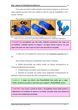 MOM – MANUAL DE OPERAÇÕES DE MERGULHO
Coletânea Manual Técnico de Bombeiros 131
131
Uma roupa seca oferece melhor proteção contra materiais perigosos se ela tiver um
capuz acoplado que possa fazer uma vedação ao redor do rosto do mergulhador e sob a
máscara “full-face”.
Para concluir o isolamento da roupa seca deve-se usar luvas secas.
6.7.4 Quem pode usar ?
A roupa seca é um equipamento especial que exige treinamento específico para o
uso.
Sem o devido treinamento o mergulhador estará sujeito a acidentes:
• Subida descontrolada que poderá resultar em doença descompressiva ou
síndrome da hiperdistensão pulmonar;
• Entrada de água, que poderá causar hipotermia ou contaminação;
• Restrição da circulação que poderá causar apagamento (estrangulamento da
carótida) ou falta de movimento das mãos (estrangulamento dos pulsos).
CUIDADO: Caso ocorra a perda de lastro o mergulhador ficará muito positivo e
dificilmente terá condições de manter-se no fundo, causando assim uma situação de
extremo risco (subida descontrolada).
Lembre-se: A roupa seca oferece uma flutuabilidade bem maior que a roupa
úmida e portanto necessita-se mais lastro para adquirir a flutuabilidade neutra.
CUIDADO Um mergulhador que não tenha realizado treinamento com roupa seca
em ambiente confinado (piscina ou tanque) e em águas abertas (represa, rio, mar,
lagoa) não pode usar uma roupa seca para uma operação de mergulho.
Fotos 6-12 e 6-13 Luvas secas com aro de fixação, e sem aro de fixação.
Foto 6-14 Luvas secas com engate rápido-OMS Equipment for Underwater Exploration
 