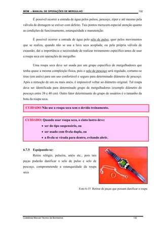 MOM – MANUAL DE OPERAÇÕES DE MERGULHO
Coletânea Manual Técnico de Bombeiros 132
132
É possível ocorrer a entrada de água pelos pulsos, pescoço, zíper e até mesmo pela
válvula de drenagem se estiver com defeito. Tais pontos merecem especial atenção quanto
as condições de funcionamento, estanqueidade e manutenção.
É possível ocorrer a entrada de água pelo selo de pulso, quer pelos movimentos
que se realiza, quando não se usa a luva seca acoplada; ou pela própria válvula de
exaustão, daí a importância e necessidade de realizar treinamento específico antes de usar
a roupa seca em operações de mergulho.
Uma roupa seca deve ser usada por um grupo específico de mergulhadores que
tenha quase a mesma compleição física, pois o selo de pescoço será regulado, cortanto-se
tiras (em anéis) para um uso confortável e seguro para determinado diâmetro de pescoço.
Após a remoção de um ou mais anéis, é impossível voltar ao diâmetro original. Tal roupa
deve ser identificada para determinado grupo de mergulhadores (exemplo diâmetro do
pescoço entre 38 e 40 cm). Outro fator determinante do grupo de usuários é o tamanho da
bota da roupa seca.
6.7.5 Equipando-se:
Retire relógio, pulseira, anéis etc., pois tais
peças poderão danificar o selo de pulso e selo de
pescoço, comprometendo a estanqueidade da roupa
seca
CUIDADO Não use a roupa seca sem o devido treinamento.
CUIDADO: Quando usar roupa seca, o cinto lastro deve:
• ser do tipo suspensório, ou
• ser usado com fivela dupla, ou
• a fivela se virada para dentro, evitando abrir.
Foto 6-15 Retirar de peças que possam danificar a roupa
 