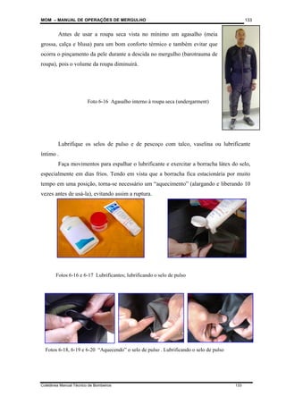 MOM – MANUAL DE OPERAÇÕES DE MERGULHO
Coletânea Manual Técnico de Bombeiros 133
133
Antes de usar a roupa seca vista no mínimo um agasalho (meia
grossa, calça e blusa) para um bom conforto térmico e também evitar que
ocorra o pinçamento da pele durante a descida no mergulho (barotrauma de
roupa), pois o volume da roupa diminuirá.
Lubrifique os selos de pulso e de pescoço com talco, vaselina ou lubrificante
íntimo .
Faça movimentos para espalhar o lubrificante e exercitar a borracha látex do selo,
especialmente em dias frios. Tendo em vista que a borracha fica estacionária por muito
tempo em uma posição, torna-se necessário um “aquecimento” (alargando e liberando 10
vezes antes de usá-la), evitando assim a ruptura.
Foto 6-16 Agasalho interno à roupa seca (undergarment)
Fotos 6-16 e 6-17 Lubrificantes; lubrificando o selo de pulso
Fotos 6-18, 6-19 e 6-20 “Aquecendo” o selo de pulso . Lubrificando o selo de pulso
 