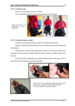 MOM – MANUAL DE OPERAÇÕES DE MERGULHO
Coletânea Manual Técnico de Bombeiros 134
134
6.7.5.1 Vestindo os pés:
Comece a se vestir pelas pernas até a cintura.
Vista o suspensório interno, se houver (ajustando-o ao seu tamanho).
6.7.5.2 Vestindo os braços e mãos:
Ao passar a mão pelo selo de pulso, ajude com os dedos da outra mão.
Agrupe os dedos da mão diminuindo a área e formando um cone para deslizar pelo
selo de pulso.
Não deixe que a roupa de baixo fique entre o pulso e o selo de pulso; deve haver
um espaço livre para perfeita vedação. Não pode formar volume ou saliência sobre o selo
de pulso.
O selo não pode ficar dobrado (com o dedo indicador dê uma volta entre o selo e o
pulso liberando a borracha látex que esteja dobrada).
Fotos 6-21, 6-22 e 6-23
Equipando-se com a
roupa seca.
Fotos 6-24 e 6-25 Afunilando os dedos para passar pelo
selo de pulso; auxiliando com o dedo da outra mão.
Foto 6-26 deixando o selo junto ao pulso
 