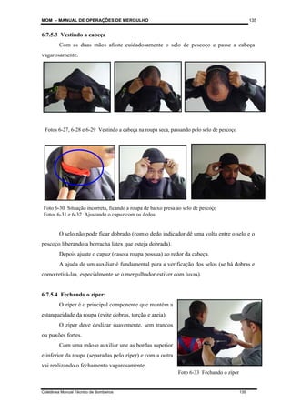 MOM – MANUAL DE OPERAÇÕES DE MERGULHO
Coletânea Manual Técnico de Bombeiros 135
135
6.7.5.3 Vestindo a cabeça
Com as duas mãos afaste cuidadosamente o selo de pescoço e passe a cabeça
vagarosamente.
O selo não pode ficar dobrado (com o dedo indicador dê uma volta entre o selo e o
pescoço liberando a borracha látex que esteja dobrada).
Depois ajuste o capuz (caso a roupa possua) ao redor da cabeça.
A ajuda de um auxiliar é fundamental para a verificação dos selos (se há dobras e
como retirá-las, especialmente se o mergulhador estiver com luvas).
6.7.5.4 Fechando o zíper:
O zíper é o principal componente que mantém a
estanqueidade da roupa (evite dobras, torção e areia).
O zíper deve deslizar suavemente, sem trancos
ou puxões fortes.
Com uma mão o auxiliar une as bordas superior
e inferior da roupa (separadas pelo zíper) e com a outra
vai realizando o fechamento vagarosamente.
Fotos 6-27, 6-28 e 6-29 Vestindo a cabeça na roupa seca, passando pelo selo de pescoço
Foto 6-30 Situação incorreta, ficando a roupa de baixo presa ao selo de pescoço
Fotos 6-31 e 6-32 Ajustando o capuz com os dedos
Foto 6-33 Fechando o zíper
 