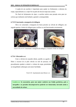 MOM – MANUAL DE OPERAÇÕES DE MERGULHO
Coletânea Manual Técnico de Bombeiros 136
136
A ajuda de um auxiliar é importante para ajudar no fechamento e abertura da
roupa, especialmente se o zíper for na parte de trás da roupa (nas costas).
No final do fechamento do zíper, o auxiliar realiza uma puxada extra para ter
certeza que realmente está fechado e garantir a estanqueidade.
6.7.5.5 Conectando a mangueira de inflagem
Deve ser conectada a mangueira de baixa pressão na válvula de inflagem; em
seguida apertar o botão de inflagem para verificar se está funcionando corretamente.
6.7.5.6 Liberando o ar
Com a válvula de exaustão aberta, ajoelhe ou agache e
libere o excesso de ar pela válvula ou selo de pescoço, tal
procedimento ajudará a reduzir o volume da roupa, permitindo
ao mergulhador submergir com maior facilidade.
Lembre-se:
Lembre-se: Se necessário, para um maior conforto use fralda geriátrica, pois o
mergulho e as paradas descompressivas poderão ser demoradas, havendo assim a
necessidade de urinar.
Foto 6-36 Agachamento para liberar o ar
Fotos 6-34 e 6-35 Conectando a mangueira de inflagem, e testando o botão de inflagem
 