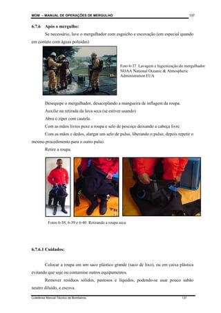 MOM – MANUAL DE OPERAÇÕES DE MERGULHO
Coletânea Manual Técnico de Bombeiros 137
137
6.7.6 Após o mergulho:
Se necessário, lave o mergulhador com esguicho e escovação (em especial quando
em contato com águas poluídas)
Desequipe o mergulhador, desacoplando a mangueira de inflagem da roupa.
Auxilie na retirada da luva seca (se estiver usando)
Abra o zíper com cautela.
Com as mãos livres puxe a roupa e selo de pescoço deixando a cabeça livre.
Com as mãos e dedos, alargar um selo de pulso, liberando o pulso, depois repetir o
mesmo procedimento para o outro pulso.
Retire a roupa.
6.7.6.1 Cuidados:
Colocar a roupa em um saco plástico grande (saco de lixo), ou em caixa plástica
evitando que suje ou contamine outros equipamentos.
Remover resíduos sólidos, pastosos e líquidos, podendo-se usar pouco sabão
neutro diluído, e escova.
Foto 6-37 Lavagem e higienização do mergulhador
NOAA National Oceanic & Atmospheric
Administration EUA
Fotos 6-38, 6-39 e 6-40 Retirando a roupa seca
 