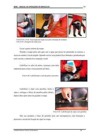 MOM – MANUAL DE OPERAÇÕES DE MERGULHO
Coletânea Manual Técnico de Bombeiros 138
138
Lavar a parte externa da roupa.
Prender a roupa pelos pés para sair a água que possa ter penetrado na mesma, e
secar na sombra e local arejado. Quando estiver seca poderá ficar dobrada e pendurada por
mais um dia e submete-la a inspeção visual
.
Lubrificar os selos de pulso e pescoço com talco
industrial para evitar o ressecamento do látex.
Lubrificar o zíper com parafina, feche o
zíper e esfregue o bloco de parafina pelos dentes,
depois abra zíper antes de guardar a roupa.
Não use produtos a base de petróleo pois são incompatíveis com borracha e
destroem o tecido de fixação do zíper na roupa.
Fotos 6-41 e 6-42 Escovação da roupa seca para remoção de resíduos
Foto 6-43 Secagem da roupa seca
Foto 6-44 Lubrificando o selo de pulso com talco
Foto 6-45 Lubrificação do zíper com parafina
 