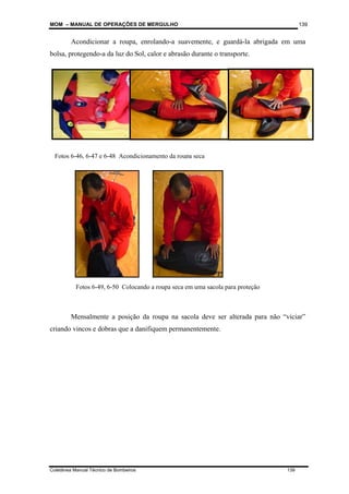 MOM – MANUAL DE OPERAÇÕES DE MERGULHO
Coletânea Manual Técnico de Bombeiros 139
139
Acondicionar a roupa, enrolando-a suavemente, e guardá-la abrigada em uma
bolsa, protegendo-a da luz do Sol, calor e abrasão durante o transporte.
Mensalmente a posição da roupa na sacola deve ser alterada para não “viciar”
criando vincos e dobras que a danifiquem permanentemente.
Fotos 6-46, 6-47 e 6-48 Acondicionamento da roupa seca
Fotos 6-49, 6-50 Colocando a roupa seca em uma sacola para proteção
 