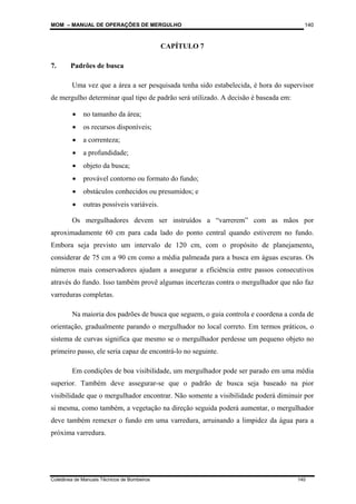 MOM – MANUAL DE OPERAÇÕES DE MERGULHO
Coletânea de Manuais Técnicos de Bombeiros 140
140
CAPÍTULO 7
7. Padrões de busca
Uma vez que a área a ser pesquisada tenha sido estabelecida, é hora do supervisor
de mergulho determinar qual tipo de padrão será utilizado. A decisão é baseada em:
• no tamanho da área;
• os recursos disponíveis;
• a correnteza;
• a profundidade;
• objeto da busca;
• provável contorno ou formato do fundo;
• obstáculos conhecidos ou presumidos; e
• outras possíveis variáveis.
Os mergulhadores devem ser instruídos a “varrerem” com as mãos por
aproximadamente 60 cm para cada lado do ponto central quando estiverem no fundo.
Embora seja previsto um intervalo de 120 cm, com o propósito de planejamento,
considerar de 75 cm a 90 cm como a média palmeada para a busca em águas escuras. Os
números mais conservadores ajudam a assegurar a eficiência entre passos consecutivos
através do fundo. Isso também provê algumas incertezas contra o mergulhador que não faz
varreduras completas.
Na maioria dos padrões de busca que seguem, o guia controla e coordena a corda de
orientação, gradualmente parando o mergulhador no local correto. Em termos práticos, o
sistema de curvas significa que mesmo se o mergulhador perdesse um pequeno objeto no
primeiro passo, ele seria capaz de encontrá-lo no seguinte.
Em condições de boa visibilidade, um mergulhador pode ser parado em uma média
superior. Também deve assegurar-se que o padrão de busca seja baseado na pior
visibilidade que o mergulhador encontrar. Não somente a visibilidade poderá diminuir por
si mesma, como também, a vegetação na direção seguida poderá aumentar, o mergulhador
deve também remexer o fundo em uma varredura, arruinando a limpidez da água para a
próxima varredura.
 