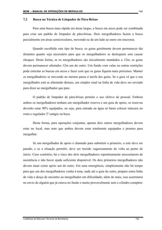 MOM – MANUAL DE OPERAÇÕES DE MERGULHO
Coletânea de Manuais Técnicos de Bombeiros 142
142
7.2 Busca na Técnica de Limpador de Pára-Brisas
Para uma busca mais rápida em áreas largas, a busca em arcos pode ser combinada
para criar um padrão de limpador de pára-brisas. Dois mergulhadores fazem a busca
parcialmente em áreas semicirculares, movendo-se de um lado ao outro em sincronia.
Quando escolhido este tipo de busca, os guias geralmente devem permanecer tão
distantes quanto seja necessário para que os mergulhadores se desloquem sem causar
choques. Desta forma, se os mergulhadores são inicialmente mandados a 12m, os guias
devem permanecer afastados 12m um do outro. Um fundo com valas ou outras restrições
pode estreitar as buscas em arcos e fazer com que os guias fiquem mais próximos. Manter
os mergulhadores se movendo no mesmo passo é tarefa dos guias. Se o guia vê que o seu
mergulhador está se afastando demais, um simples sinal na linha de vida deve ser enviado
para dizer ao mergulhador que pare.
O padrão de limpador de pára-brisas permite o uso efetivo de pessoal. Embora
ambos os mergulhadores tenham um mergulhador reserva e um guia de apoio, os reservas
deverão estar 90% equipados, ou seja, para entrada na água só basta colocar máscara no
rosto e regulador 2º estágio na boca.
Desta forma, para operações conjuntas, apenas dois outros mergulhadores devem
estar no local, mas note que ambos devem estar totalmente equipados e prontos para
mergulhar.
Se um mergulhador de apoio é chamado para substituir o primeiro, o este deve ser
parado, e se a situação permitir, deve ser trazido vagarosamente de volta ao ponto de
início. Caso contrário, há o risco dos dois mergulhadores repentinamente necessitarem de
assistência e não haver ajuda suficiente disponível. Os dois primeiros mergulhadores não
devem atuar como apoio um do outro. Em uma emergência, simplesmente não há tempo
para que um dos mergulhadores venha à tona, nade até o guia do outro, prepare outra linha
de vida e desça de encontro ao mergulhador em dificuldade; além do mais, isso acarretaria
no envio de alguém que já estava no fundo e muito provavelmente sem o cilindro completo
 