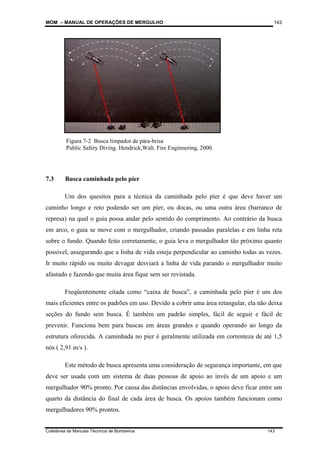 MOM – MANUAL DE OPERAÇÕES DE MERGULHO
Coletânea de Manuais Técnicos de Bombeiros 143
143
.
7.3 Busca caminhada pelo píer
Um dos quesitos para a técnica da caminhada pelo píer é que deve haver um
caminho longo e reto podendo ser um píer, ou docas, ou uma outra área (barranco de
represa) na qual o guia possa andar pelo sentido do comprimento. Ao contrário da busca
em arco, o guia se move com o mergulhador, criando passadas paralelas e em linha reta
sobre o fundo. Quando feito corretamente, o guia leva o mergulhador tão próximo quanto
possível, assegurando que a linha de vida esteja perpendicular ao caminho todas as vezes.
Ir muito rápido ou muito devagar desviará a linha de vida parando o mergulhador muito
afastado e fazendo que muita área fique sem ser revistada.
Freqüentemente citada como “caixa de busca”, a caminhada pelo píer é um dos
mais eficientes entre os padrões em uso. Devido a cobrir uma área retangular, ela não deixa
seções do fundo sem busca. É também um padrão simples, fácil de seguir e fácil de
prevenir. Funciona bem para buscas em áreas grandes e quando operando ao longo da
estrutura oferecida. A caminhada no píer é geralmente utilizada em correnteza de até 1,5
nós ( 2,91 m/s ).
Este método de busca apresenta uma consideração de segurança importante, em que
deve ser usada com um sistema de duas pessoas de apoio ao invés de um apoio e um
mergulhador 90% pronto. Por causa das distâncias envolvidas, o apoio deve ficar entre um
quarto da distância do final de cada área de busca. Os apoios também funcionam como
mergulhadores 90% prontos.
Figura 7-2 Busca limpador de pára-brisa
Public Safety Diving. Hendrick,Walt. Fire Enginnering, 2000.
 