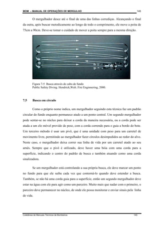 MOM – MANUAL DE OPERAÇÕES DE MERGULHO
Coletânea de Manuais Técnicos de Bombeiros 145
145
O mergulhador desce até o final de uma das linhas corrediças. Alcançando o final
da outra, após buscar metodicamente ao longo de todo o comprimento, ele move a poita de
75cm a 90cm. Deve-se tomar o cuidado de mover a poita sempre para a mesma direção.
.
7.5 Busca em círculo
Como o próprio nome indica, um mergulhador seguindo esta técnica faz um padrão
circular do fundo enquanto permanece atado a um ponto central. Um segundo mergulhador
pode sentar-se no núcleo para deixar a corda da maneira necessária, ou a corda pode ser
atada a um elo móvel provido de peso, com a corda correndo para o guia a bordo do bote.
Um terceiro método é usar um pivô, que é uma unidade com peso para um carretel de
movimento livre, permitindo ao mergulhador fazer círculos desimpedidos ao redor do alvo.
Neste caso, o mergulhador deixa correr sua linha de vida por um carretel atado ao seu
arnês. Sempre que o pivô é utilizado, deve haver uma bóia com uma corda para a
superfície, indicando o centro do padrão de busca e também atuando como uma corda
sinalizadora.
Se um mergulhador está controlando a sua própria busca, ele deve marcar um ponto
no fundo para que ele saiba cada vez que contorná-lo quando deve estender a busca.
Também, se não há uma corda guia para a superfície, então um segundo mergulhador deve
estar na água com ele para agir como um parceiro. Muito mais que nadar com o primeiro, o
parceiro deve permanecer no núcleo, de onde ele possa monitorar e enviar sinais pela linha
de vida.
Figura 7-5 Busca através de cabo de fundo
Public Safety Diving. Hendrick,Walt. Fire Enginnering, 2000.
 